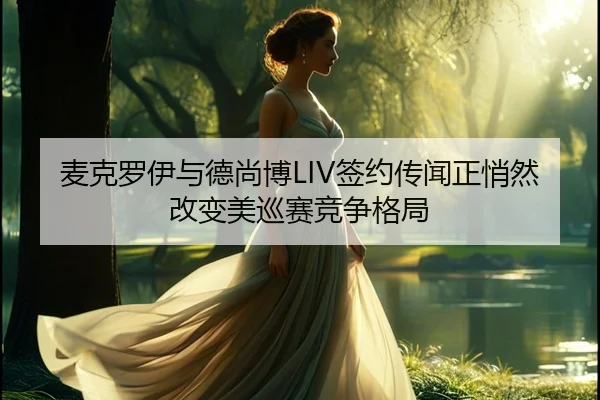 麦克罗伊与德尚博LIV签约传闻正悄然改变美巡赛竞争格局