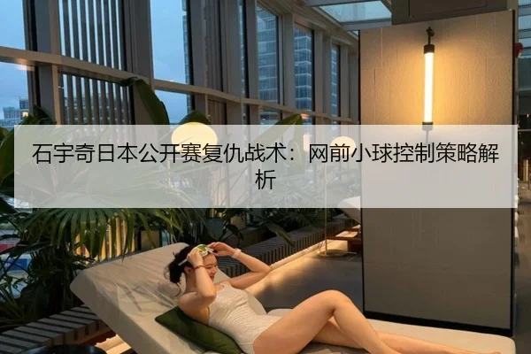 石宇奇日本公开赛复仇战术：网前小球控制策略解析
