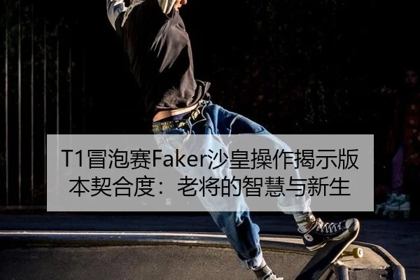 T1冒泡赛Faker沙皇操作揭示版本契合度：老将的智慧与新生