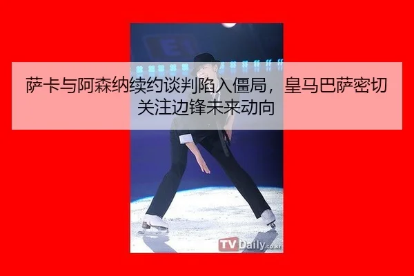萨卡与阿森纳续约谈判陷入僵局，皇马巴萨密切关注边锋未来动向