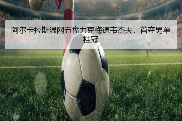 阿尔卡拉斯温网五盘力克梅德韦杰夫，首夺男单桂冠