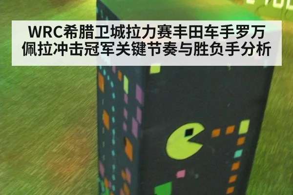 WRC希腊卫城拉力赛丰田车手罗万佩拉冲击冠军关键节奏与胜负手分析